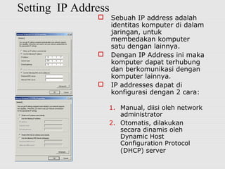 Setting IP Address
 Sebuah IP address adalah
identitas komputer di dalam
jaringan, untuk
membedakan komputer
satu dengan lainnya.
 Dengan IP Address ini maka
komputer dapat terhubung
dan berkomunikasi dengan
komputer lainnya.
 IP addresses dapat di
konfigurasi dengan 2 cara:
1. Manual, diisi oleh network
administrator
2. Otomatis, dilakukan
secara dinamis oleh
Dynamic Host
Configuration Protocol
(DHCP) server
 
