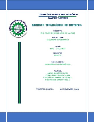 DOCENTE:
ING. FELIPE DE JESUS NIÑO DE LA CRUZ
ASIGNATURA:
SEGURIDAD INFORMÁTICA
TEMA:
PING A PAGIINAS
SEMESTRE:
QUINTO.
ESPECIALIDAD:
INGENIERIA EN INFORMÁTICA.
ALUMNO:
ANAYA MANZANO JUAN.
COBOS FELIPE DIANA LAURA
CASTILLO HERNANDEZ CARLOS E.
DOMINGUEZ GARCIA YOEL A.
TUXTEPEC, OAXACA. 09/ NOVIEMBRE / 2015.