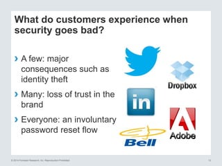 © 2014 Forrester Research, Inc. Reproduction Prohibited 13
What do customers experience when
security goes bad?
› A few: major
consequences such as
identity theft
› Many: loss of trust in the
brand
› Everyone: an involuntary
password reset flow
 