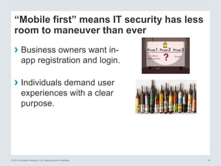 © 2014 Forrester Research, Inc. Reproduction Prohibited 18
“Mobile first” means IT security has less
room to maneuver than ever
› Business owners want in-
app registration and login.
› Individuals demand user
experiences with a clear
purpose.
 