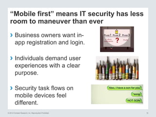© 2014 Forrester Research, Inc. Reproduction Prohibited 19
“Mobile first” means IT security has less
room to maneuver than ever
› Business owners want in-
app registration and login.
› Individuals demand user
experiences with a clear
purpose.
› Security task flows on
mobile devices feel
different.
 