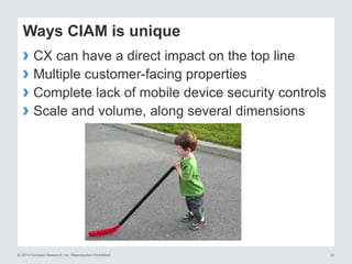 © 2014 Forrester Research, Inc. Reproduction Prohibited 23
Ways CIAM is unique
› CX can have a direct impact on the top line
› Multiple customer-facing properties
› Complete lack of mobile device security controls
› Scale and volume, along several dimensions
 