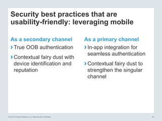 © 2014 Forrester Research, Inc. Reproduction Prohibited 30
Security best practices that are
usability-friendly: leveraging mobile
As a secondary channel
›True OOB authentication
›Contextual fairy dust with
device identification and
reputation
As a primary channel
›In-app integration for
seamless authentication
›Contextual fairy dust to
strengthen the singular
channel
 