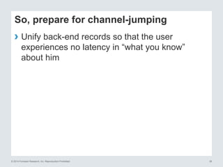 © 2014 Forrester Research, Inc. Reproduction Prohibited 38
So, prepare for channel-jumping
› Unify back-end records so that the user
experiences no latency in “what you know”
about him
 