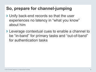 © 2014 Forrester Research, Inc. Reproduction Prohibited 39
So, prepare for channel-jumping
› Unify back-end records so that the user
experiences no latency in “what you know”
about him
› Leverage contextual cues to enable a channel to
be “in-band” for primary tasks and “out-of-band”
for authentication tasks
 