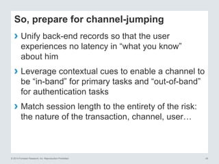 © 2014 Forrester Research, Inc. Reproduction Prohibited 40
So, prepare for channel-jumping
› Unify back-end records so that the user
experiences no latency in “what you know”
about him
› Leverage contextual cues to enable a channel to
be “in-band” for primary tasks and “out-of-band”
for authentication tasks
› Match session length to the entirety of the risk:
the nature of the transaction, channel, user…
 