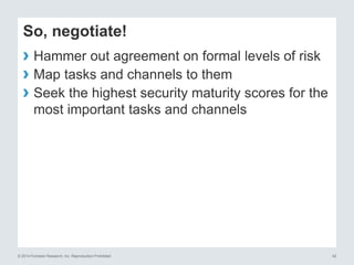 © 2014 Forrester Research, Inc. Reproduction Prohibited 42
So, negotiate!
› Hammer out agreement on formal levels of risk
› Map tasks and channels to them
› Seek the highest security maturity scores for the
most important tasks and channels
 