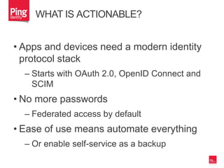 WHAT IS ACTIONABLE?
• Apps and devices need a modern identity
protocol stack
– Starts with OAuth 2.0, OpenID Connect and
SCIM
• No more passwords
– Federated access by default
• Ease of use means automate everything
– Or enable self-service as a backup
 