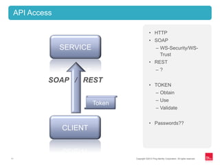 Copyright ©2012 Ping Identity Corporation. All rights reserved.11
API Access
• HTTP
• SOAP
– WS-Security/WS-
Trust
• REST
– ?
• TOKEN
– Obtain
– Use
– Validate
• Passwords??
CLIENT
SERVICE
SOAP / REST
Token
 