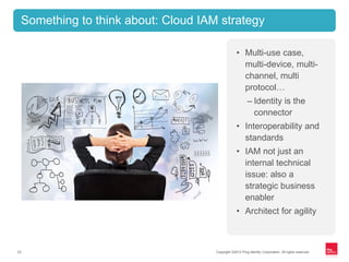 Copyright ©2012 Ping Identity Corporation. All rights reserved.23
Something to think about: Cloud IAM strategy
• Multi-use case,
multi-device, multi-
channel, multi
protocol…
– Identity is the
connector
• Interoperability and
standards
• IAM not just an
internal technical
issue: also a
strategic business
enabler
• Architect for agility
 