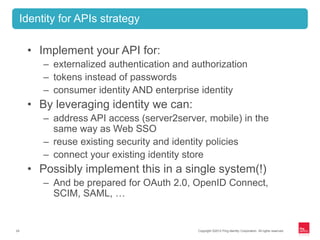 Copyright ©2012 Ping Identity Corporation. All rights reserved.24
• Implement your API for:
– externalized authentication and authorization
– tokens instead of passwords
– consumer identity AND enterprise identity
• By leveraging identity we can:
– address API access (server2server, mobile) in the
same way as Web SSO
– reuse existing security and identity policies
– connect your existing identity store
• Possibly implement this in a single system(!)
– And be prepared for OAuth 2.0, OpenID Connect,
SCIM, SAML, …
Identity for APIs strategy
 