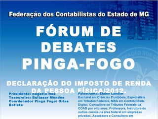 FÓRUM DE
              DEBATES
      PINGA-FOGO
DECLARAÇÃO DO IMPOSTO DE RENDA
           DA PESSOA FÍSICA/2012.
Presidente: Rogério Noé Palestrante: Elaine Landim
Tesoureiro: Baltasar Mendes     Bacharel em Ciências Contábeis, Especialista
Coordenador Pinga Fogo: Orias   em Tributos Federais, MBA em Contabilidade
Batista                         Digital, Consultora de Tributos Federais da
                                COAD por oito anos, Professora, Instrutora de
                                outros cursos na área federal em empresas
                                privadas, Assessora e Consultora em
 