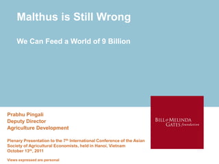 Malthus is Still Wrong

     We Can Feed a World of 9 Billion




Prabhu Pingali
Deputy Director
Agriculture Development

Plenary Presentation to the 7th International Conference of the Asian
Society of Agricultural Economists, held in Hanoi, Vietnam
October 13th, 2011

Views expressed are personal
 