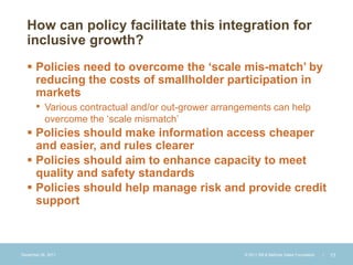 How can policy facilitate this integration for
  inclusive growth?
   Policies need to overcome the ‘scale mis-match’ by
    reducing the costs of smallholder participation in
    markets
    • Various contractual and/or out-grower arrangements can help
           overcome the ‘scale mismatch’
   Policies should make information access cheaper
    and easier, and rules clearer
   Policies should aim to enhance capacity to meet
    quality and safety standards
   Policies should help manage risk and provide credit
    support



December 28, 2011                               © 2011 Bill & Melinda Gates Foundation   |   13
 