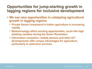Opportunities for jump-starting growth in
  lagging regions for inclusive development
   We see new opportunities in catalyzing agricultural
    growth in lagging regions
    • Private Sector investment in Indian agriculture is increasing
           rapidly
       •   Biotechnology offers exciting opportunities, much like high
           yielding varieties during the Green Revolution
       •   Information revolution: mobile phones and other ICT
           developments offer unique advantages for agriculture,
           particularly in extension services




December 28, 2011                                    © 2011 Bill & Melinda Gates Foundation   |   15
 
