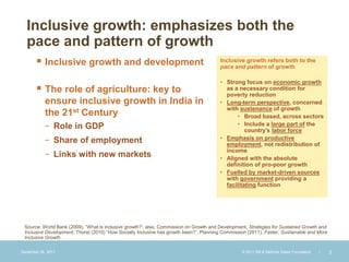 Inclusive growth: emphasizes both the
  pace and pattern of growth
        Inclusive growth and development                                               Inclusive growth refers both to the
                                                                                        pace and pattern of growth

                                                                                        • Strong focus on economic growth
        The role of agriculture: key to                                                  as a necessary condition for
                                                                                          poverty reduction
           ensure inclusive growth in India in                                          • Long-term perspective, concerned
                                                                                          with sustenance of growth
           the 21st Century                                                                    • Broad based, across sectors
           − Role in GDP                                                                       • Include a large part of the
                                                                                                  country’s labor force
                                                                                        • Emphasis on productive
           − Share of employment                                                          employment, not redistribution of
                                                                                          income
           − Links with new markets                                                     • Aligned with the absolute
                                                                                          definition of pro-poor growth
                                                                                        • Fuelled by market-driven sources
                                                                                          with government providing a
                                                                                          facilitating function




 Source: World Bank (2009), “What is inclusive growth?’; also, Commission on Growth and Development, Strategies for Sustained Growth and
 Inclusive Development; Thorat (2010) “How Socially Inclusive has growth been?”; Planning Commission (2011), Faster, Sustainable and More
 Inclusive Growth

December 28, 2011                                                                                 © 2011 Bill & Melinda Gates Foundation   |   2
 