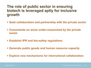 The role of public sector in ensuring
  biotech is leveraged aptly for inclusive
  growth
   Seek collaboration and partnership with the private sector

   Concentrate on areas under-researched by the private
    sector

   Establish IPR and bio-safety regulations

   Generate public goods and human resource capacity

   Explore new mechanisms for international collaboration


December 28, 2011                              © 2010 Bill & Melinda Gates Foundation   |   20
 