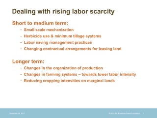 Dealing with rising labor scarcity
   Short to medium term:
           − Small scale mechanization
           − Herbicide use & minimum tillage systems
           − Labor saving management practices
           − Changing contractual arrangements for leasing land


   Longer term:
           − Changes in the organization of production
           − Changes in farming systems – towards lower labor intensity
           − Reducing cropping intensities on marginal lands




December 28, 2011                                        © 2010 Bill & Melinda Gates Foundation   |
 