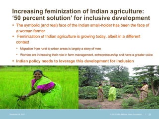 Increasing feminization of Indian agriculture:
  ‘50 percent solution’ for inclusive development
   The symbolic (and real) face of the Indian small-holder has been the face of
    a woman farmer
   Feminization of Indian agriculture is growing today, albeit in a different
    context
       • Migration from rural to urban areas is largely a story of men
       • Women are increasing their role in farm management, entrepreneurship and have a greater voice
   Indian policy needs to leverage this development for inclusion




December 28, 2011                                                        © 2011 Bill & Melinda Gates Foundation   |   25
 