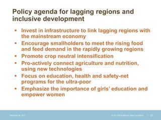 Policy agenda for lagging regions and
  inclusive development
      Invest in infrastructure to link lagging regions with
       the mainstream economy
      Encourage smallholders to meet the rising food
       and feed demand in the rapidly growing regions
      Promote crop neutral intensification
      Pro-actively connect agriculture and nutrition,
       using new technologies
      Focus on education, health and safety-net
       programs for the ultra-poor
      Emphasize the importance of girls’ education and
       empower women


December 28, 2011                           © 2011 Bill & Melinda Gates Foundation   |   27
 