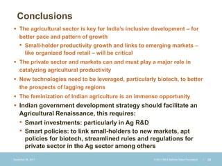 Conclusions
 The agricultural sector is key for India’s inclusive development – for
  better pace and pattern of growth
    •    Small-holder productivity growth and links to emerging markets –
         like organized food retail – will be critical
 The private sector and markets can and must play a major role in
  catalyzing agricultural productivity
 New technologies need to be leveraged, particularly biotech, to better
  the prospects of lagging regions
 The feminization of Indian agriculture is an immense opportunity
 Indian government development strategy should facilitate an
  Agricultural Renaissance, this requires:
  • Smart investments: particularly in Ag R&D
  • Smart policies: to link small-holders to new markets, apt
    policies for biotech, streamlined rules and regulations for
    private sector in the Ag sector among others

December 28, 2011                                       © 2011 Bill & Melinda Gates Foundation   |   28
 