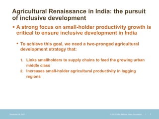Agricultural Renaissance in India: the pursuit
  of inclusive development
    A strong focus on small-holder productivity growth is
     critical to ensure inclusive development in India

       • To achieve this goal, we need a two-pronged agricultural
           development strategy that:

           1. Links smallholders to supply chains to feed the growing urban
              middle class
           2. Increases small-holder agricultural productivity in lagging
              regions




December 28, 2011                                          © 2011 Bill & Melinda Gates Foundation   |   7
 