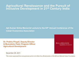 Agricultural Renaissance and the Pursuit of
  Inclusive Development in 21st Century India




  Ajit Kumar Sinha Memorial Lecture to the 94th Annual Conference of the
  Indian Economics Association




Dr. Prabhu Pingali, Deputy Director
& Mumukshu Patel, Program Officer
Agricultural Development


  December 28, 2011
  *The views expressed here are personal and do not reflect the official position of the Bill and Melinda Gates Foundation.
 