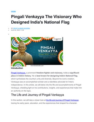 PEOPLE
Pingali Venkayya The Visionary Who
Designed India's National Flag
 BY MOHIT-KUMAR-SHARMA
 AUG 02, 2023 11:58

Introduction
Pingali Venkayya, a prominent freedom fighter and visionary, holds a significant
place in India's history. He is best known for designing India's National Flag,
which symbolizes the country's unity and diversity. Beyond his iconic creation,
Venkayya was an accomplished scholar and a relentless advocate for India's
independence. In this article, we will delve into the life and accomplishments of Pingali
Venkayya, shedding light on his contributions, insights, and experiences that make him
an authority on the topic.
The Life and Journey of Pingali Venkayya
In this section, we will take a closer look at the life and journey of Pingali Venkayya,
tracing his early years, education, and the experiences that shaped his character.
 