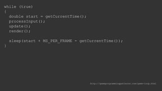 while (true)
{
double start = getCurrentTime();
processInput();
update();
render();
sleep(start + MS_PER_FRAME - getCurrentTime());
}
http://gameprogrammingpatterns.com/game-loop.html
 