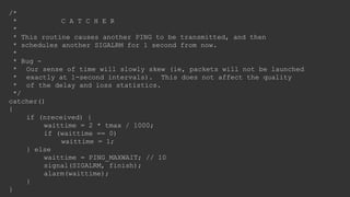 /*
* C A T C H E R
*
* This routine causes another PING to be transmitted, and then
* schedules another SIGALRM for 1 second from now.
*
* Bug -
* Our sense of time will slowly skew (ie, packets will not be launched
* exactly at 1-second intervals). This does not affect the quality
* of the delay and loss statistics.
*/
catcher()
{
if (nreceived) {
waittime = 2 * tmax / 1000;
if (waittime == 0)
waittime = 1;
} else
waittime = PING_MAXWAIT; // 10
signal(SIGALRM, finish);
alarm(waittime);
}
}
 