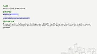 NAME
alarm - schedule an alarm signal
SYNOPSIS
#include <unistd.h>
unsigned alarm(unsigned seconds);
DESCRIPTION
The alarm() function shall cause the system to generate a SIGALRM signal for the process after the number of realtime seconds
specified by seconds have elapsed. Processor scheduling delays may prevent the process from handling the signal as soon as it is
generated.
 