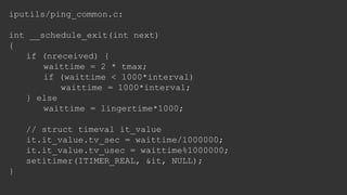 iputils/ping_common.c:
int __schedule_exit(int next)
{
if (nreceived) {
waittime = 2 * tmax;
if (waittime < 1000*interval)
waittime = 1000*interval;
} else
waittime = lingertime*1000;
// struct timeval it_value
it.it_value.tv_sec = waittime/1000000;
it.it_value.tv_usec = waittime%1000000;
setitimer(ITIMER_REAL, &it, NULL);
}
 