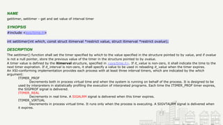 NAME
getitimer, setitimer - get and set value of interval timer
SYNOPSIS
#include <sys/time.h>
int setitimer(int which, const struct itimerval *restrict value, struct itimerval *restrict ovalue);
DESCRIPTION
The setitimer() function shall set the timer specified by which to the value specified in the structure pointed to by value, and if ovalue
is not a null pointer, store the previous value of the timer in the structure pointed to by ovalue.
A timer value is defined by the itimerval structure, specified in <sys/time.h>. If it_value is non-zero, it shall indicate the time to the
next timer expiration. If it_interval is non-zero, it shall specify a value to be used in reloading it_value when the timer expires.
An XSI-conforming implementation provides each process with at least three interval timers, which are indicated by the which
argument:
ITIMER_PROF
Decrements both in process virtual time and when the system is running on behalf of the process. It is designed to be
used by interpreters in statistically profiling the execution of interpreted programs. Each time the ITIMER_PROF timer expires,
the SIGPROF signal is delivered.
ITIMER_REAL
Decrements in real time. A SIGALRM signal is delivered when this timer expires.
ITIMER_VIRTUAL
Decrements in process virtual time. It runs only when the process is executing. A SIGVTALRM signal is delivered when
it expires.
 