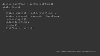 double lastTime = getCurrentTime();
while (true)
{
double current = getCurrentTime();
double elapsed = current - lastTime;
processInput();
update(elapsed);
render();
lastTime = current;
}
http://gameprogrammingpatterns.com/game-loop.html
 
