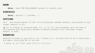 NAME
fping - send ICMP ECHO_REQUEST packets to network hosts
SYNOPSIS
fping [ options ] [ systems... ]
OPTIONS
-i n The minimum amount of time (in milliseconds) between sending a ping packet to any
target (default is 25).
-p <n> In looping or counting modes (-l, -c, or -C), this parameter sets the time in
milliseconds that fping waits between successive packets to an individual target.
Default is 1000.
EXAMPLES
Generate 20 pings to two hosts in ca. 1 second (i.e. one ping every 50 ms to each host),
and report every ping RTT at the end:
$ fping −q −i=1 −C=20 −p=50 127.0.0.1 127.0.0.2
 
