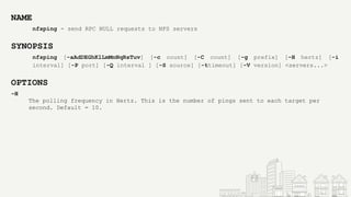 NAME
nfsping - send RPC NULL requests to NFS servers
SYNOPSIS
nfsping [-aAdDEGhKlLmMnNqRsTuv] [-c count] [-C count] [-g prefix] [-H hertz] [-i
interval] [-P port] [-Q interval ] [-S source] [-ttimeout] [-V version] <servers...>
OPTIONS
-H
The polling frequency in Hertz. This is the number of pings sent to each target per
second. Default = 10.
 