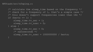 NFStash/src/nfsping.c:
/* calculate the sleep_time based on the frequency */
/* check for a frequency of 1, that's a simple case */
/* this doesn't support frequencies lower than 1Hz */
if (hertz == 1) {
sleep_time.tv_sec = 1;
sleep_time.tv_nsec = 0;
} else {
sleep_time.tv_sec = 0;
/* nanoseconds */
sleep_time.tv_nsec = 1000000000 / hertz;
}
 