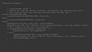 NFStash/src/nfsping.c:
/* sleep between rounds */
/* measure how long the current round took, and subtract that from the sleep time */
/* this tries to ensure that each polling round takes the same time */
#ifdef CLOCK_MONOTONIC_RAW
clock_gettime(CLOCK_MONOTONIC_RAW, &loop_end);
#else
clock_gettime(CLOCK_MONOTONIC, &loop_end);
#endif
timespecsub(&loop_end, &loop_start, &loop_elapsed);
debug("Polling took %lld.%.9ldsn", (long long)loop_elapsed.tv_sec,loop_elapsed.tv_nsec);
/* don't sleep if we went over the sleep_time */
if (timespeccmp(&loop_elapsed, &sleep_time, >)) {
debug("Slow poll, not sleepingn");
} else {
timespecsub(&sleep_time, &loop_elapsed, &sleepy);
debug("Sleeping for %lld.%.9ldsn", (long long)sleepy.tv_sec, sleepy.tv_nsec);
nanosleep(&sleepy, NULL);
}
 