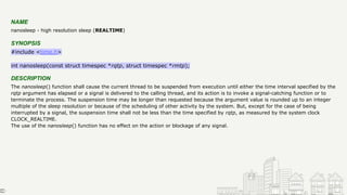 NAME
nanosleep - high resolution sleep (REALTIME)
SYNOPSIS
#include <time.h>
int nanosleep(const struct timespec *rqtp, struct timespec *rmtp);
DESCRIPTION
The nanosleep() function shall cause the current thread to be suspended from execution until either the time interval specified by the
rqtp argument has elapsed or a signal is delivered to the calling thread, and its action is to invoke a signal-catching function or to
terminate the process. The suspension time may be longer than requested because the argument value is rounded up to an integer
multiple of the sleep resolution or because of the scheduling of other activity by the system. But, except for the case of being
interrupted by a signal, the suspension time shall not be less than the time specified by rqtp, as measured by the system clock
CLOCK_REALTIME.
The use of the nanosleep() function has no effect on the action or blockage of any signal.
 