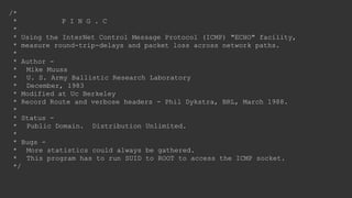 /*
* P I N G . C
*
* Using the InterNet Control Message Protocol (ICMP) "ECHO" facility,
* measure round-trip-delays and packet loss across network paths.
*
* Author -
* Mike Muuss
* U. S. Army Ballistic Research Laboratory
* December, 1983
* Modified at Uc Berkeley
* Record Route and verbose headers - Phil Dykstra, BRL, March 1988.
*
* Status -
* Public Domain. Distribution Unlimited.
*
* Bugs -
* More statistics could always be gathered.
* This program has to run SUID to ROOT to access the ICMP socket.
*/
 