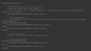 NFStash/src/nfsping.c:
/* grab the wall clock time for output */
/* use the start time of the request */
/* the call_start timer is more important so do this first so we're not measuring the
time this call takes */
clock_gettime(CLOCK_REALTIME, &wall_clock);
/* first time marker */
/* the MONOTONIC clocks don't record the actual time but are good for measuring elapsed
time accurately */
#ifdef CLOCK_MONOTONIC_RAW
clock_gettime(CLOCK_MONOTONIC_RAW, &call_start);
#else
clock_gettime(CLOCK_MONOTONIC, &call_start);
#endif
/* the actual ping */
status = nfsproc3_null_3(NULL, target->client);
/* second time marker */
#ifdef CLOCK_MONOTONIC_RAW
clock_gettime(CLOCK_MONOTONIC_RAW, &call_end);
#else
clock_gettime(CLOCK_MONOTONIC, &call_end);
#endif
 
