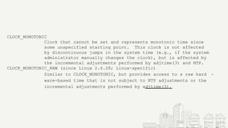 CLOCK_MONOTONIC
Clock that cannot be set and represents monotonic time since
some unspecified starting point. This clock is not affected
by discontinuous jumps in the system time (e.g., if the system
administrator manually changes the clock), but is affected by
the incremental adjustments performed by adjtime(3) and NTP.
CLOCK_MONOTONIC_RAW (since Linux 2.6.28; Linux-specific)
Similar to CLOCK_MONOTONIC, but provides access to a raw hard ‐
ware-based time that is not subject to NTP adjustments or the
incremental adjustments performed by adjtime(3).
 