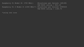 Raspberry Pi Model B+ (700 MHz): Dhrystones per Second: 1481481
VAX MIPS rating = 843.19
Raspberry Pi 2 Model B (1000 MHz)*: Dhrystones per Second: 2085024
VAX MIPS rating = 1186.70
*using one core
 