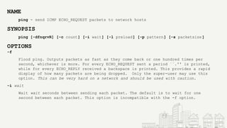 NAME
ping - send ICMP ECHO_REQUEST packets to network hosts
SYNOPSIS
ping [-dfnqrvR] [-c count] [-i wait] [-l preload] [-p pattern] [-s packetsize]
OPTIONS
-f
Flood ping. Outputs packets as fast as they come back or one hundred times per
second, whichever is more. For every ECHO_REQUEST sent a period ``.'' is printed,
while for every ECHO_REPLY received a backspace is printed. This provides a rapid
display of how many packets are being dropped. Only the super-user may use this
option. This can be very hard on a network and should be used with caution.
-i wait
Wait wait seconds between sending each packet. The default is to wait for one
second between each packet. This option is incompatible with the -f option.
 
