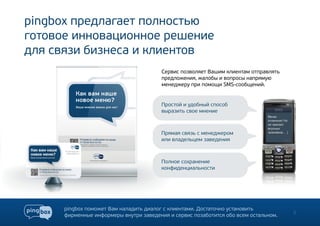pingbox предлагает полностью
готовое инновационное решение
для связи бизнеса и клиентов
                                         Сервис позволяет Вашим клиентам отправлять
                                         предложения, жалобы и вопросы напрямую
                                         менеджеру при помощи SMS-сообщений.


                                         Простой и удобный способ
                                         выразить свое мнение



                                         Прямая связь с менеджером
                                         или владельцем заведения



                                         Полное сохранение
                                         конфиденциальности




      pingbox поможет Вам наладить диалог с клиентами. Достаточно установить
      фирменные информеры внутри заведения и сервис позаботится обо всем остальном.   3
 