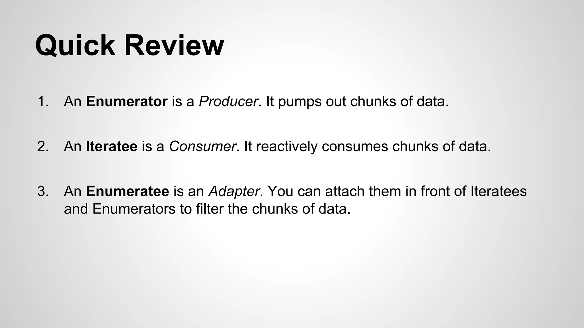 Quick Review
1.

An Enumerator is a Producer. It pumps out chunks of data.

2.

An Iteratee is a Consumer. It reactively consumes chunks of data.

3.

An Enumeratee is an Adapter. You can attach them in front of Iteratees
and Enumerators to filter the chunks of data.

 