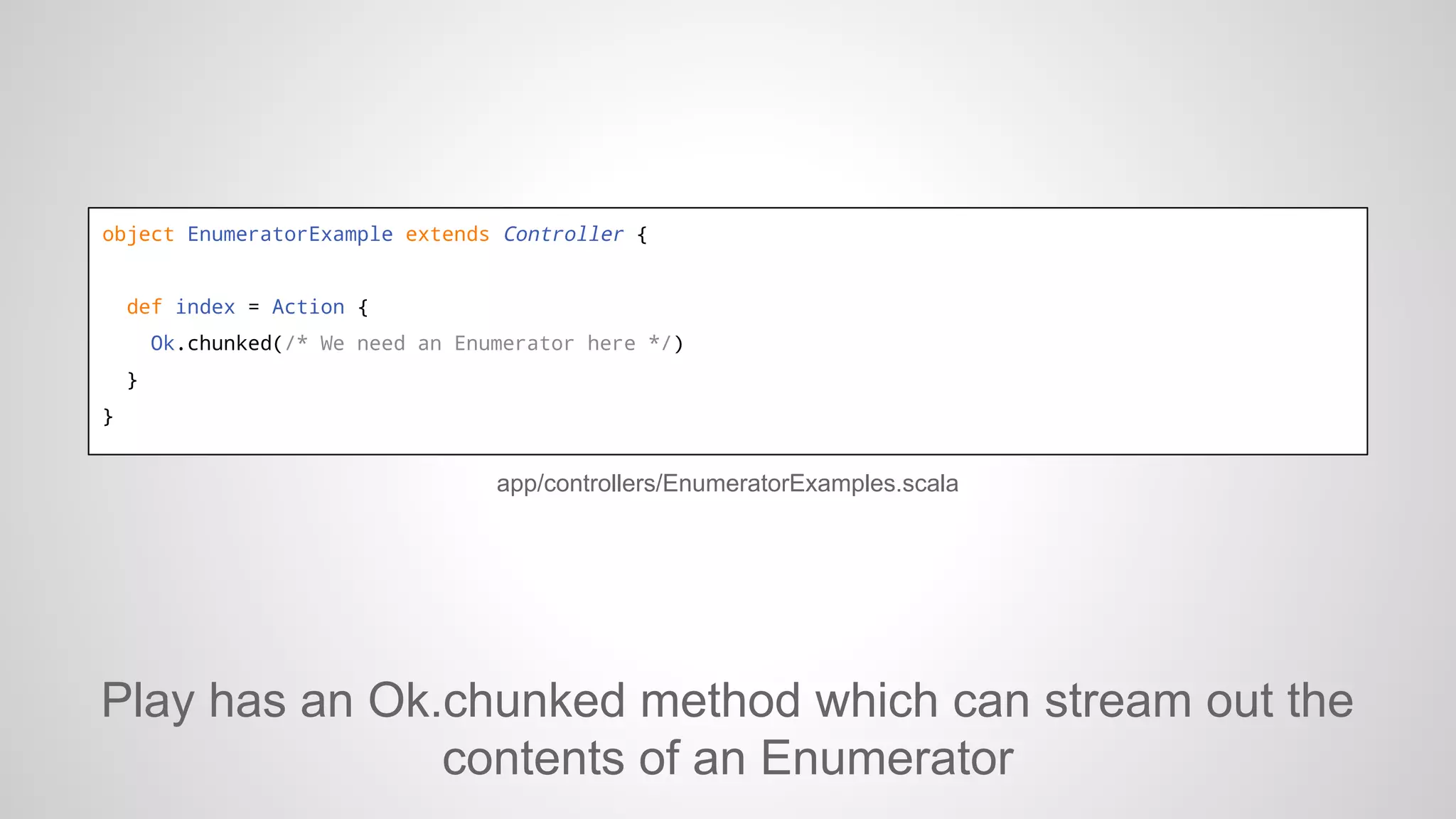 object EnumeratorExample extends Controller {

def index = Action {
Ok.chunked(/* We need an Enumerator here */)
}
}

app/controllers/EnumeratorExamples.scala

Play has an Ok.chunked method which can stream out the
contents of an Enumerator

 