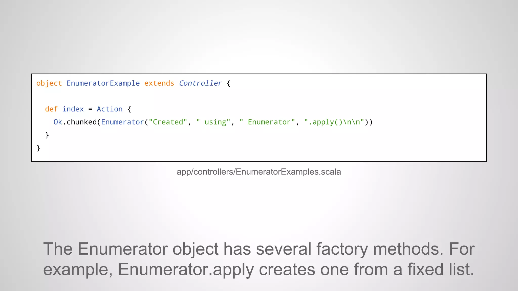 object EnumeratorExample extends Controller {

def index = Action {
Ok.chunked(Enumerator("Created", " using", " Enumerator", ".apply()nn"))
}
}

app/controllers/EnumeratorExamples.scala

The Enumerator object has several factory methods. For
example, Enumerator.apply creates one from a fixed list.

 
