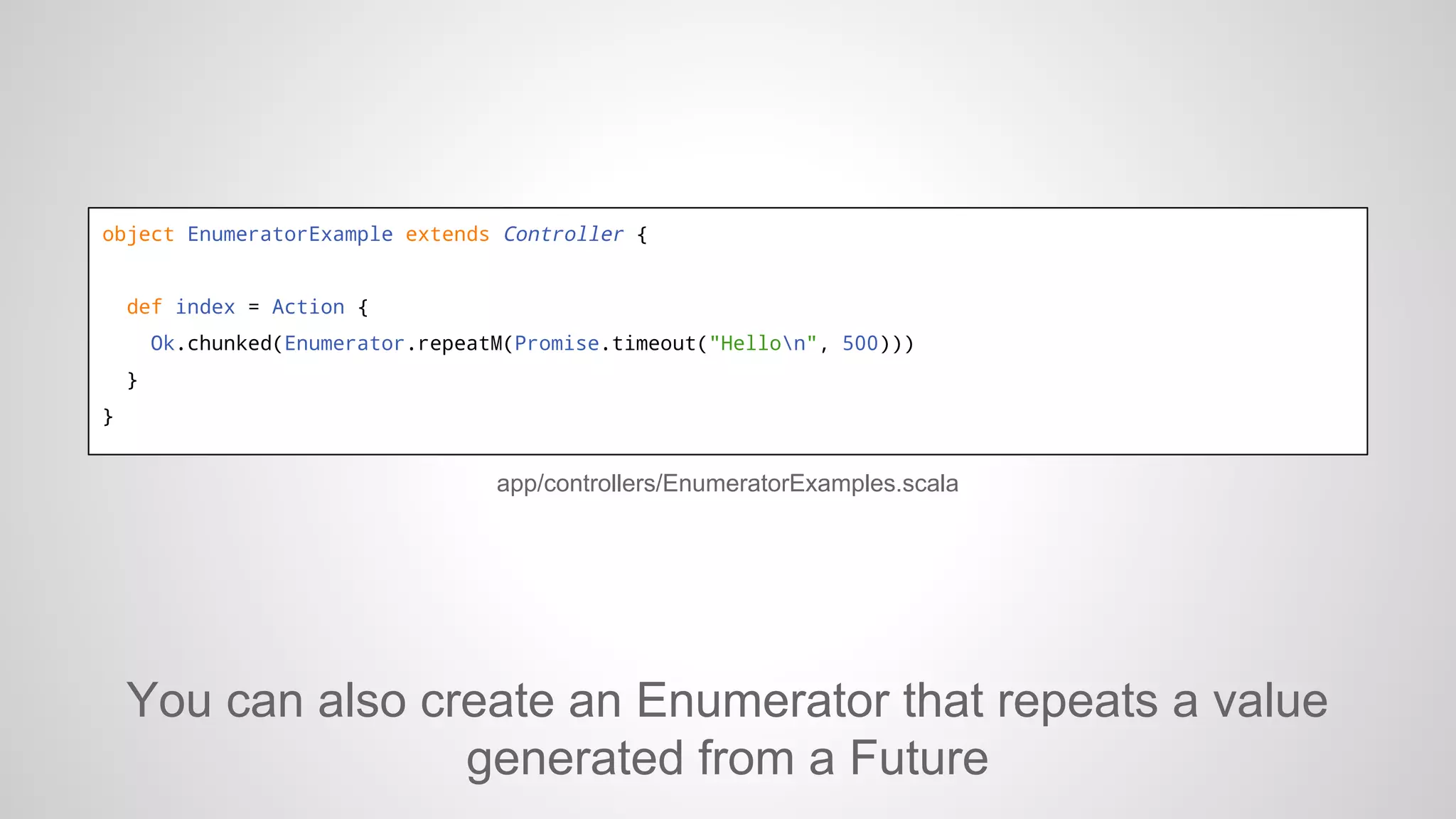 object EnumeratorExample extends Controller {

def index = Action {
Ok.chunked(Enumerator.repeatM(Promise.timeout("Hellon", 500)))
}
}

app/controllers/EnumeratorExamples.scala

You can also create an Enumerator that repeats a value
generated from a Future

 