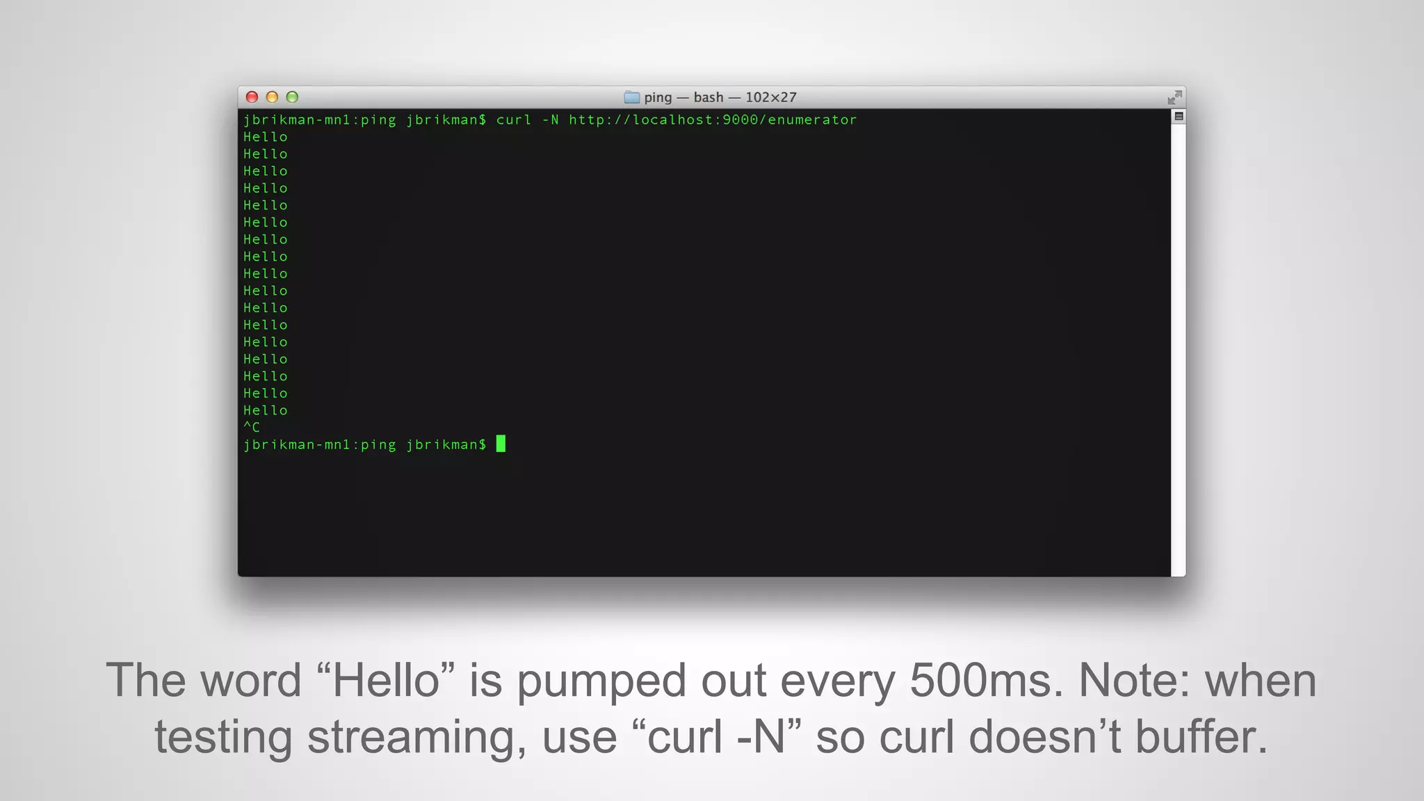 The word “Hello” is pumped out every 500ms. Note: when
testing streaming, use “curl -N” so curl doesn’t buffer.

 